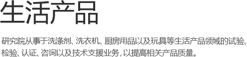 生活产品 - 研究院从事于洗涤剂、洗衣机、厨房用品以及玩具等生活产品领域的试验、检验、认证、咨询以及技术支持业务，以提高相关产品质量。