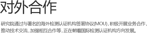 对外合作 -研究院和著名的海外检测认证机构签署谅解备忘录(MOU)，积极开展 业务合作，推动技术交流，加强相互合作等，正在朝着国际检测认证机构方向发展。